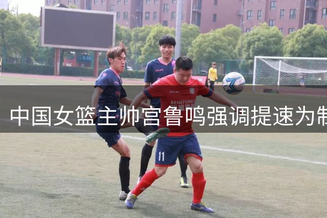 中国女篮主帅宫鲁鸣强调提速为制胜关键
