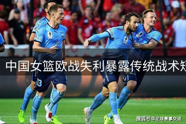 中国女篮欧战失利暴露传统战术短板 高塔张子宇遇强受阻