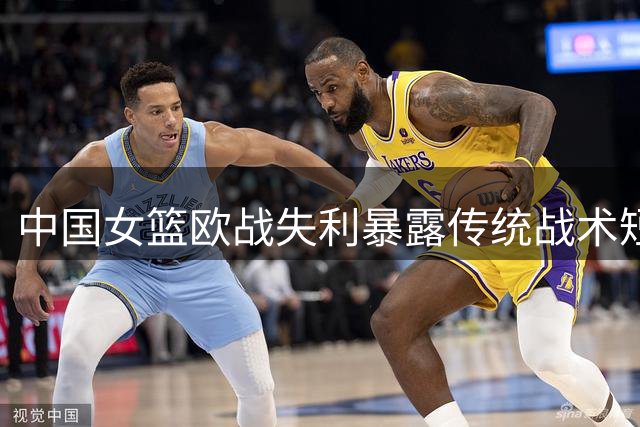 中国女篮欧战失利暴露传统战术短板 高塔张子宇遇强受阻