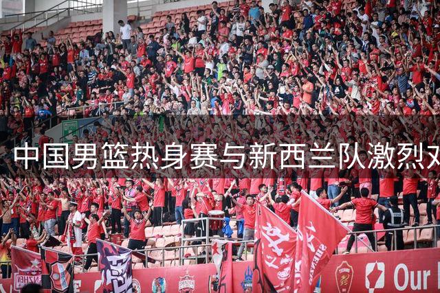 中国男篮热身赛与新西兰队激烈对决失利