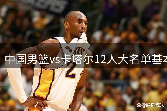 中国男篮vs卡塔尔12人大名单基本敲定！赵继伟国家队最后一舞，杨瀚森领衔三大内线，王俊杰盼爆发