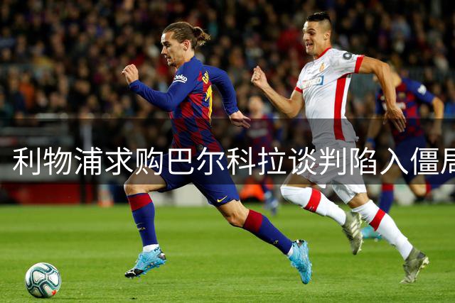 利物浦求购巴尔科拉谈判陷入僵局 巴黎天价标价成阻碍