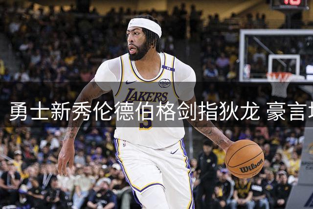 勇士新秀伦德伯格剑指狄龙 豪言场均15分