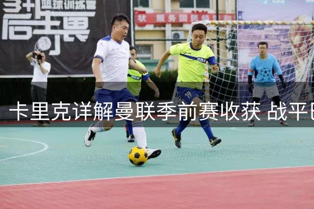卡里克详解曼联季前赛收获 战平巴黎暴露进攻端新课题