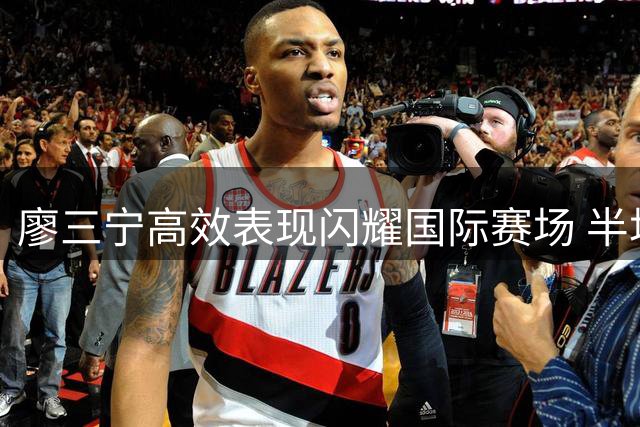 廖三宁高效表现闪耀国际赛场 半场7+4+2助男篮大比分领先