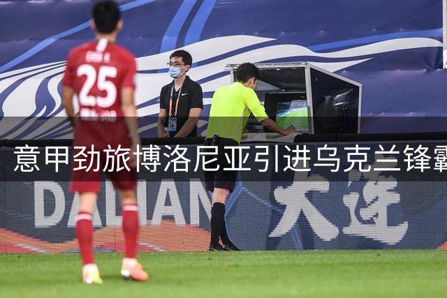 意甲劲旅博洛尼亚引进乌克兰锋霸，多夫比克租借加盟开启新征程