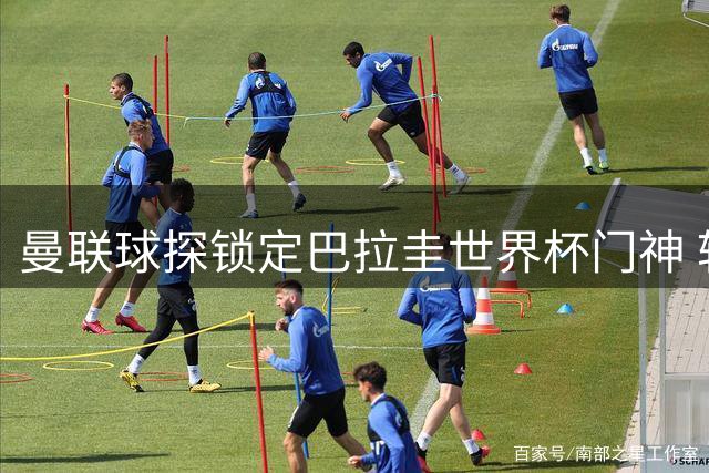 曼联球探锁定巴拉圭世界杯门神 转会谈判已进入关键阶段