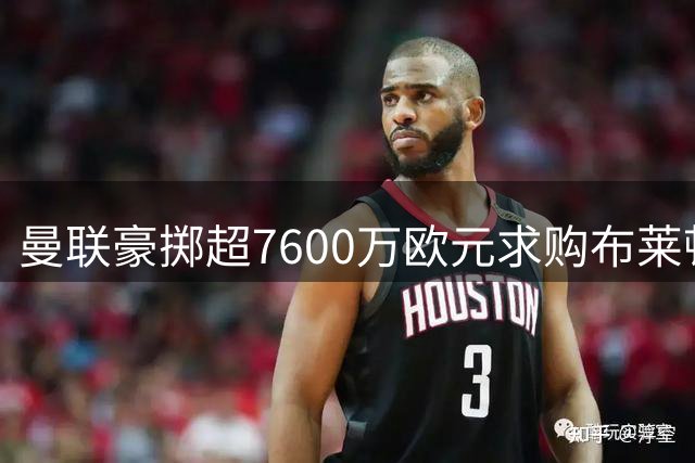 曼联豪掷超7600万欧元求购布莱顿中场巴莱巴