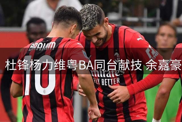 杜锋杨力维粤BA同台献技 余嘉豪回归助力浙江冲冠