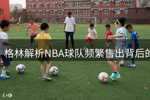 格林解析NBA球队频繁售出背后的估值隐忧
