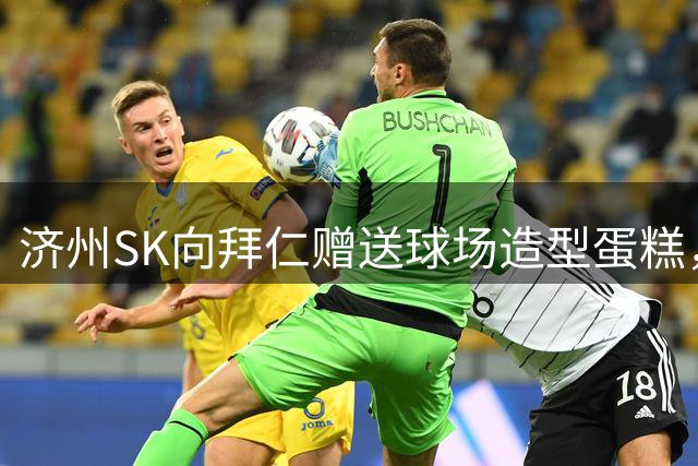 济州SK向拜仁赠送球场造型蛋糕，明日两队将踢友谊赛