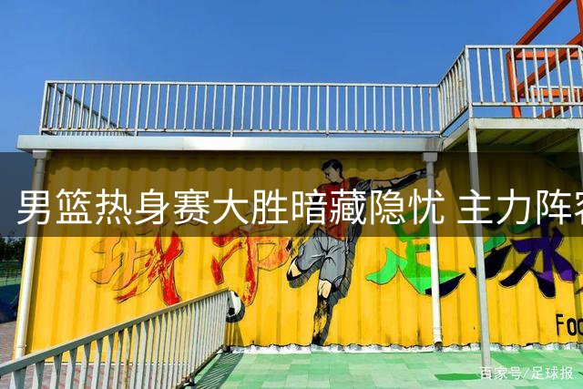 男篮热身赛大胜暗藏隐忧 主力阵容暴露两大关键问题