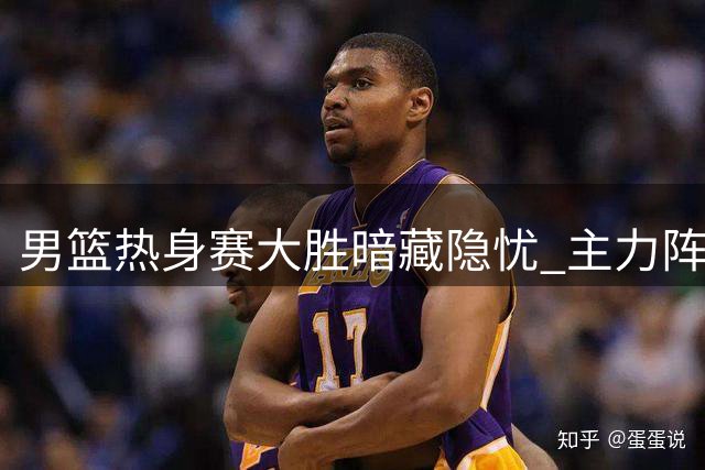 男篮热身赛大胜暗藏隐忧 主力阵容暴露两大关键问题