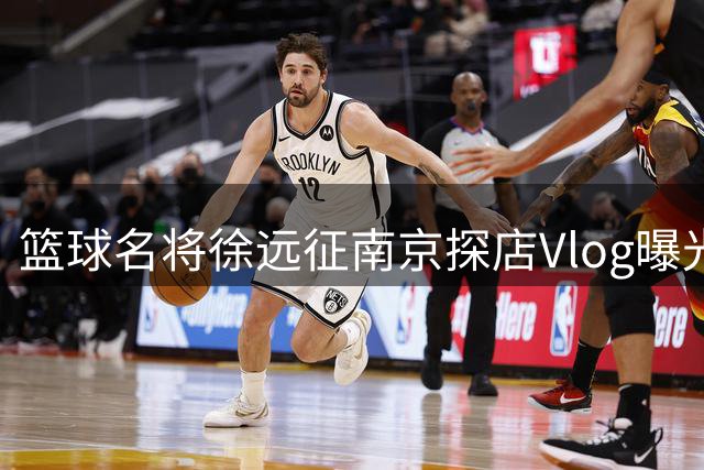 篮球名将徐远征南京探店Vlog曝光 私藏牛肉火锅店引球迷热议