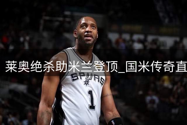 莱奥绝杀助米兰登顶 国米传奇直言羡慕红黑尖刀