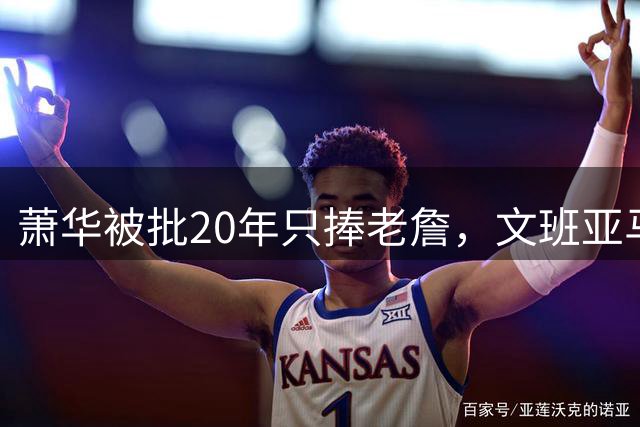 萧华被批20年只捧老詹，文班亚马等新星遭无视？