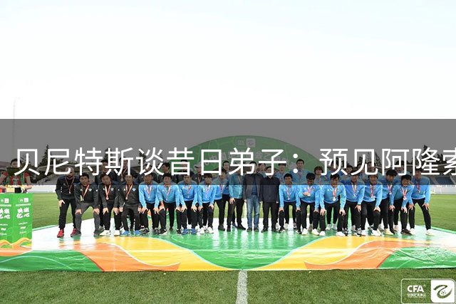 贝尼特斯谈昔日弟子：预见阿隆索执教却意外阿韦洛亚转型