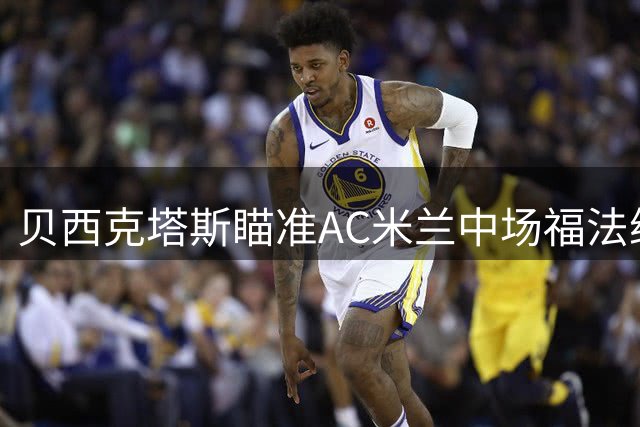 贝西克塔斯瞄准AC米兰中场福法纳 恩迪迪或成交易筹码
