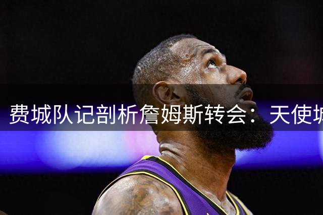 费城队记剖析詹姆斯转会：天使城未尽的拥抱 兄弟之都的全新起点