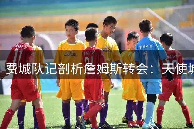费城队记剖析詹姆斯转会：天使城未尽的拥抱 兄弟之都的全新起点