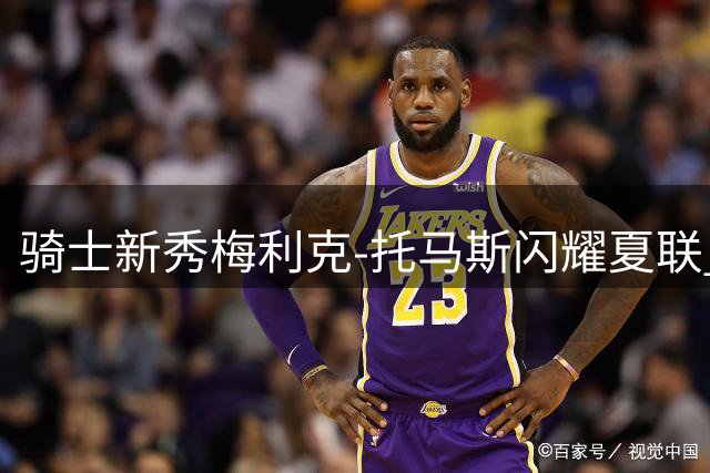 骑士新秀梅利克-托马斯闪耀夏联 能否成为克利夫兰的未来希望？