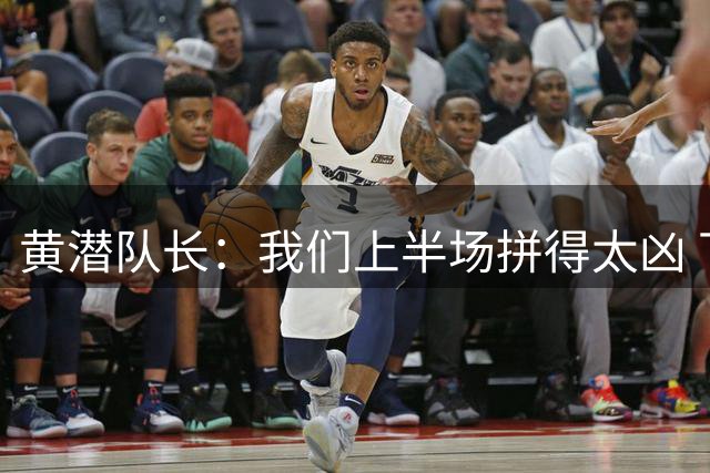 黄潜队长：我们上半场拼得太凶 下半场没体力了