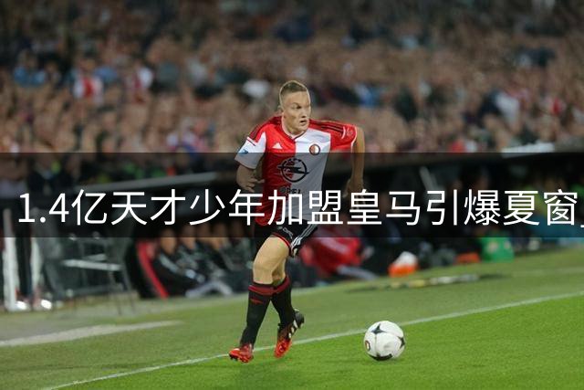 1.4亿天才少年加盟皇马引爆夏窗 巴西飞翼续约至2032锁定未来