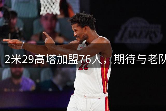 2米29高塔加盟76人，期待与老队友布朗再度并肩